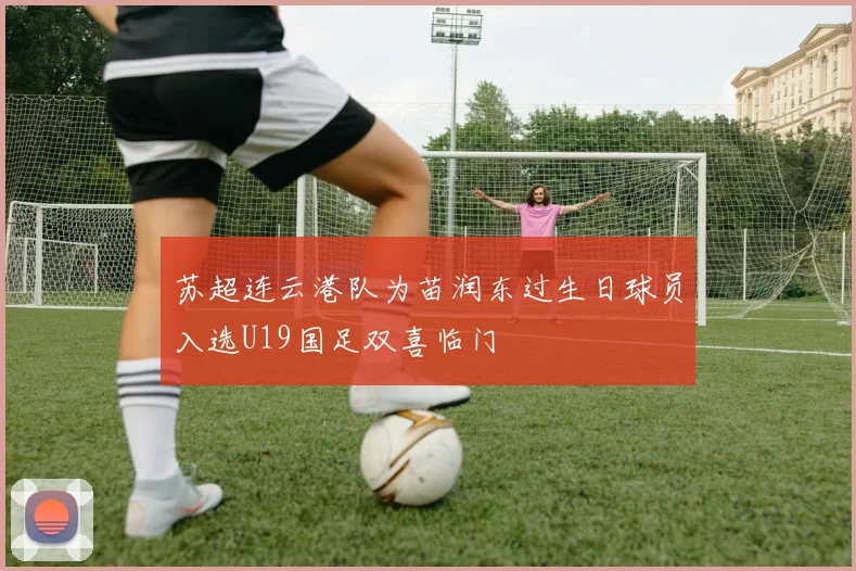 苏超连云港队为苗润东过生日球员入选U19国足双喜临门
